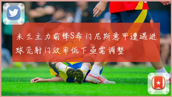 米兰主力前锋S希门尼斯意甲遭遇进球荒射门效率低下亟需调整