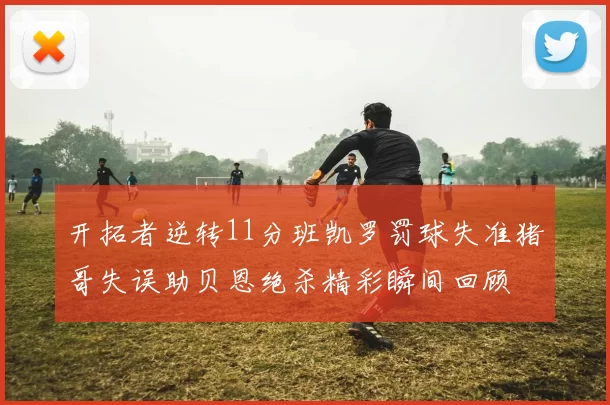 开拓者逆转11分班凯罗罚球失准猪哥失误助贝恩绝杀精彩瞬间回顾