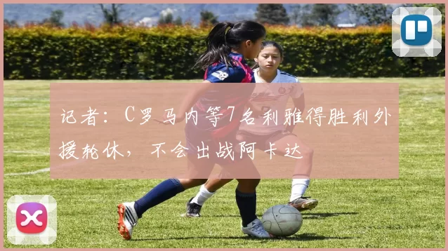 记者：C罗马内等7名利雅得胜利外援轮休，不会出战阿卡达