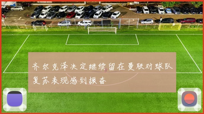 齐尔克泽决定继续留在曼联对球队复苏表现感到振奋