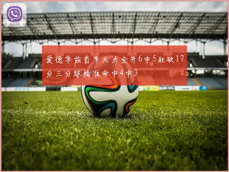 爱德华兹首节火力全开6中5狂砍17分三分球精准命中4中3