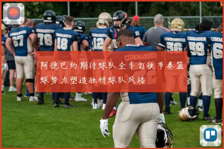 阿德巴约期待球队全季打快节奏篮球努力塑造独特球队风格