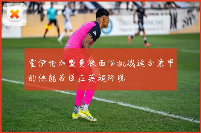 霍伊伦加盟曼联面临挑战适合意甲的他能否适应英超环境