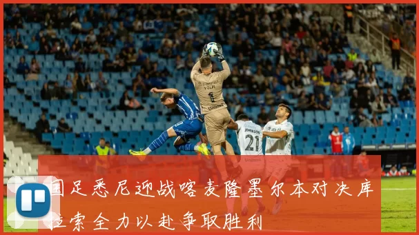 国足悉尼迎战喀麦隆墨尔本对决库拉索全力以赴争取胜利