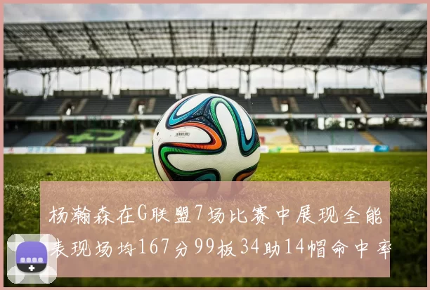 杨瀚森在G联盟7场比赛中展现全能表现场均167分99板34助14帽命中率超五成
