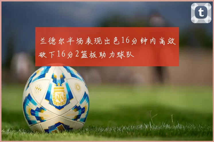 兰德尔半场表现出色16分钟内高效砍下16分2篮板助力球队