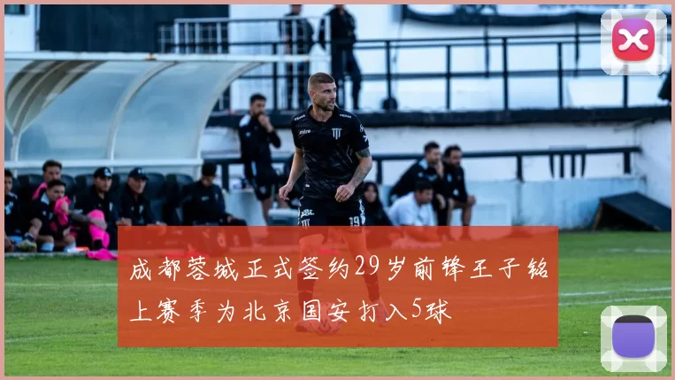 成都蓉城正式签约29岁前锋王子铭上赛季为北京国安打入5球