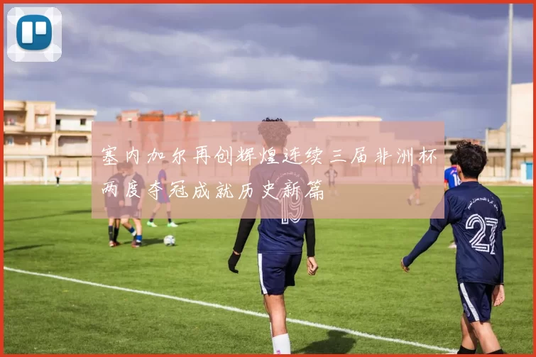 塞内加尔再创辉煌连续三届非洲杯两度夺冠成就历史新篇