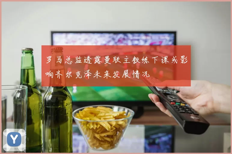 罗马总监透露曼联主教练下课或影响齐尔克泽未来发展情况