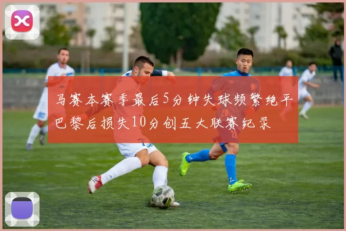 马赛本赛季最后5分钟失球频繁绝平巴黎后损失10分创五大联赛纪录