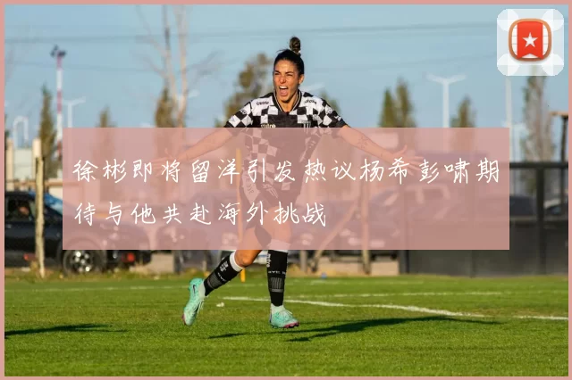徐彬即将留洋引发热议杨希彭啸期待与他共赴海外挑战