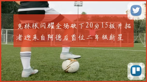克林根闪耀全场砍下20分15板开拓者迎来自阿德后首位二年级新星