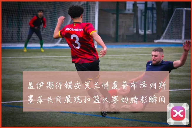 盖伊期待锡安莫兰特夏普布泽利斯墨菲共同展现扣篮大赛的精彩瞬间
