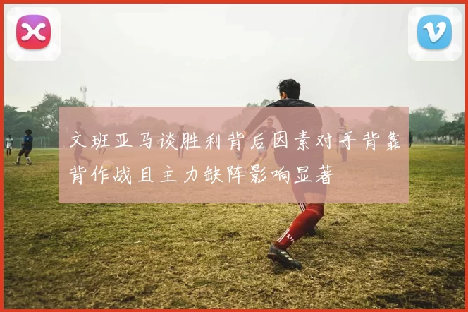文班亚马谈胜利背后因素对手背靠背作战且主力缺阵影响显著