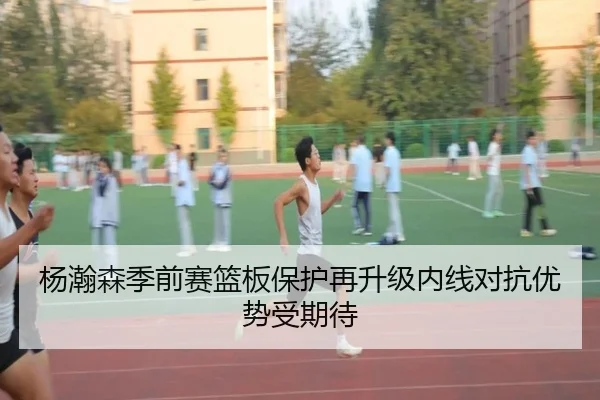 杨瀚森季前赛篮板保护再升级内线对抗优势受期待